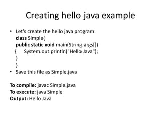 Creating hello java example
• Let's create the hello java program:
class Simple{
public static void main(String args[])
{ System.out.println("Hello Java");
}
}
• Save this file as Simple.java
To compile: javac Simple.java
To execute: java Simple
Output: Hello Java
 
