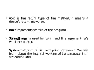 • void is the return type of the method, it means it
doesn't return any value.
• main represents startup of the program.
• String[] args is used for command line argument. We
will learn it later.
• System.out.println() is used print statement. We will
learn about the internal working of System.out.println
statement later.
 