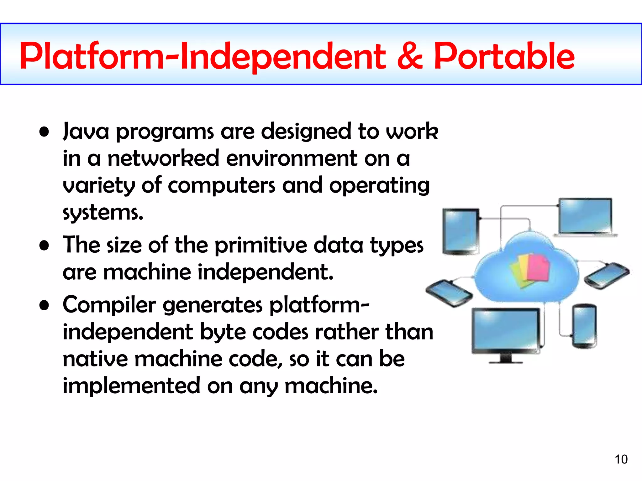 10
Platform-Independent & Portable
• Java programs are designed to work
in a networked environment on a
variety of computers and operating
systems.
• The size of the primitive data types
are machine independent.
• Compiler generates platform-
independent byte codes rather than
native machine code, so it can be
implemented on any machine.
 