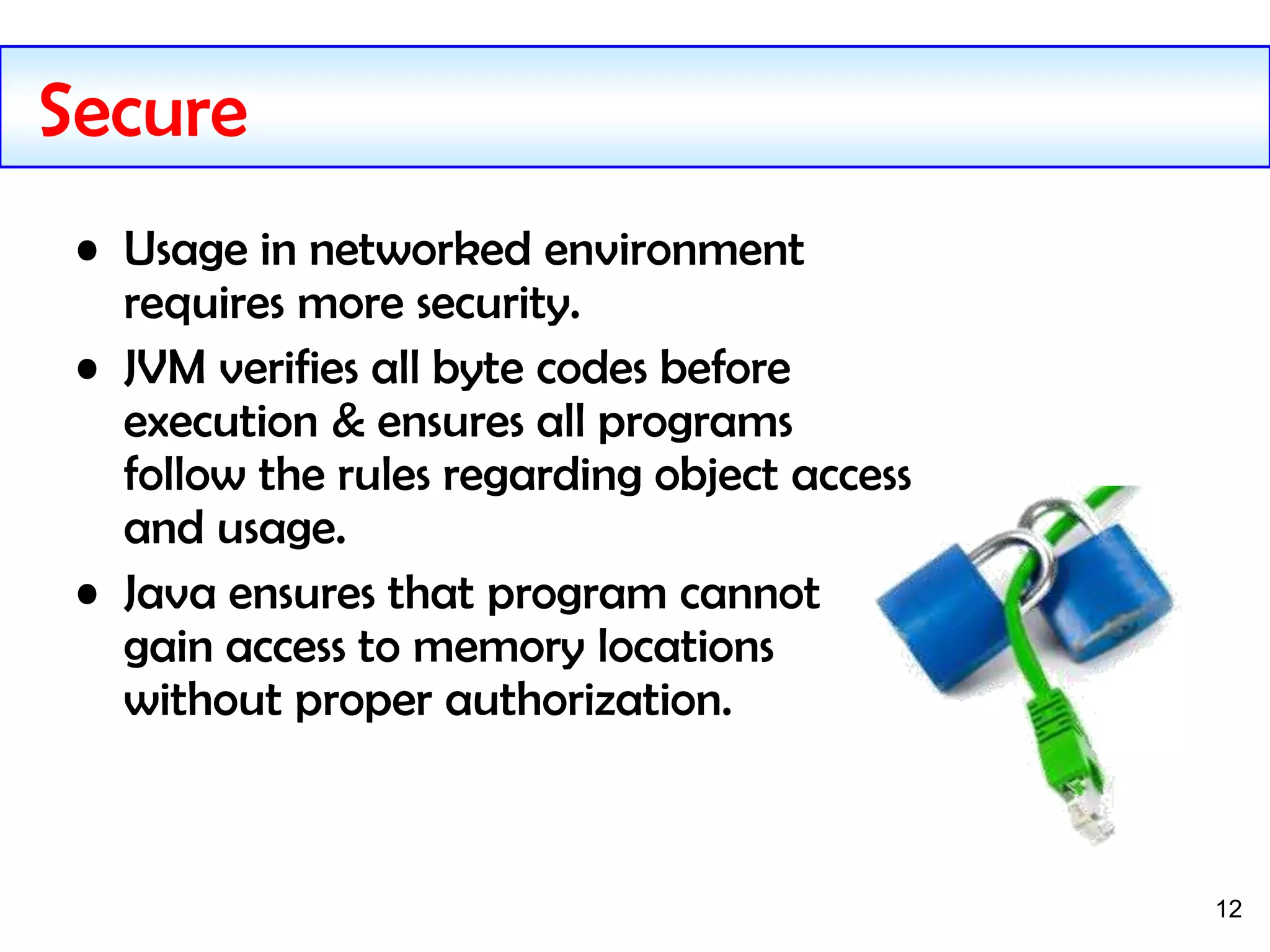 12
Secure
• Usage in networked environment
requires more security.
• JVM verifies all byte codes before
execution & ensures all programs
follow the rules regarding object access
and usage.
• Java ensures that program cannot
gain access to memory locations
without proper authorization.
 