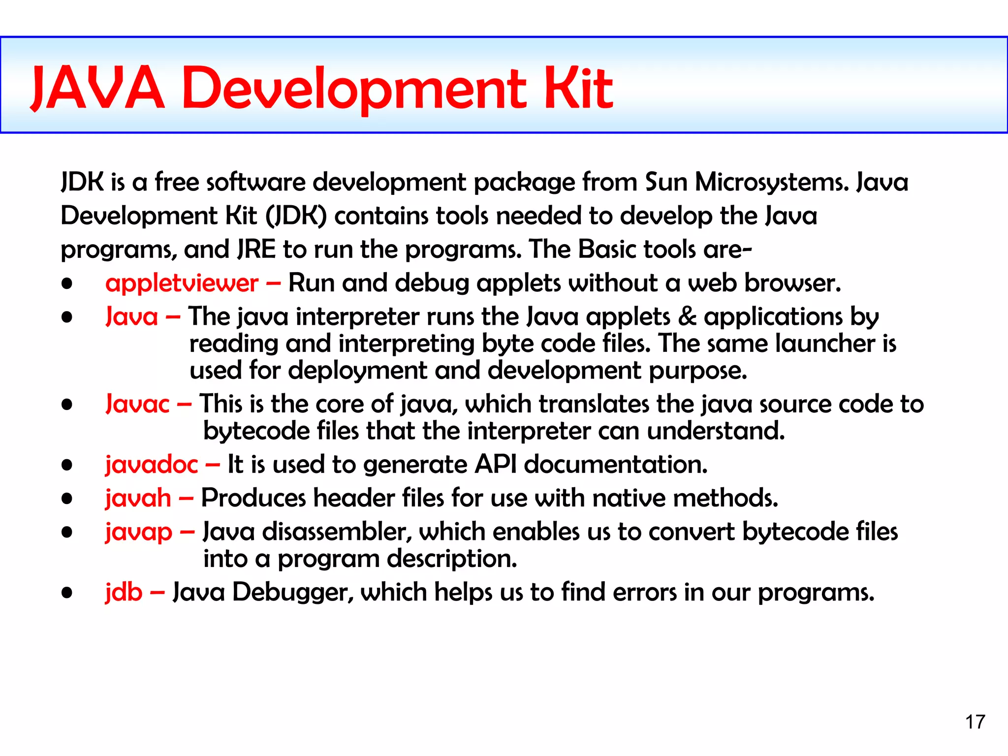 17
JDK is a free software development package from Sun Microsystems. Java
Development Kit (JDK) contains tools needed to develop the Java
programs, and JRE to run the programs. The Basic tools are-
• appletviewer – Run and debug applets without a web browser.
• Java – The java interpreter runs the Java applets & applications by
reading and interpreting byte code files. The same launcher is
used for deployment and development purpose.
• Javac – This is the core of java, which translates the java source code to
bytecode files that the interpreter can understand.
• javadoc – It is used to generate API documentation.
• javah – Produces header files for use with native methods.
• javap – Java disassembler, which enables us to convert bytecode files
into a program description.
• jdb – Java Debugger, which helps us to find errors in our programs.
JAVA Development Kit
 