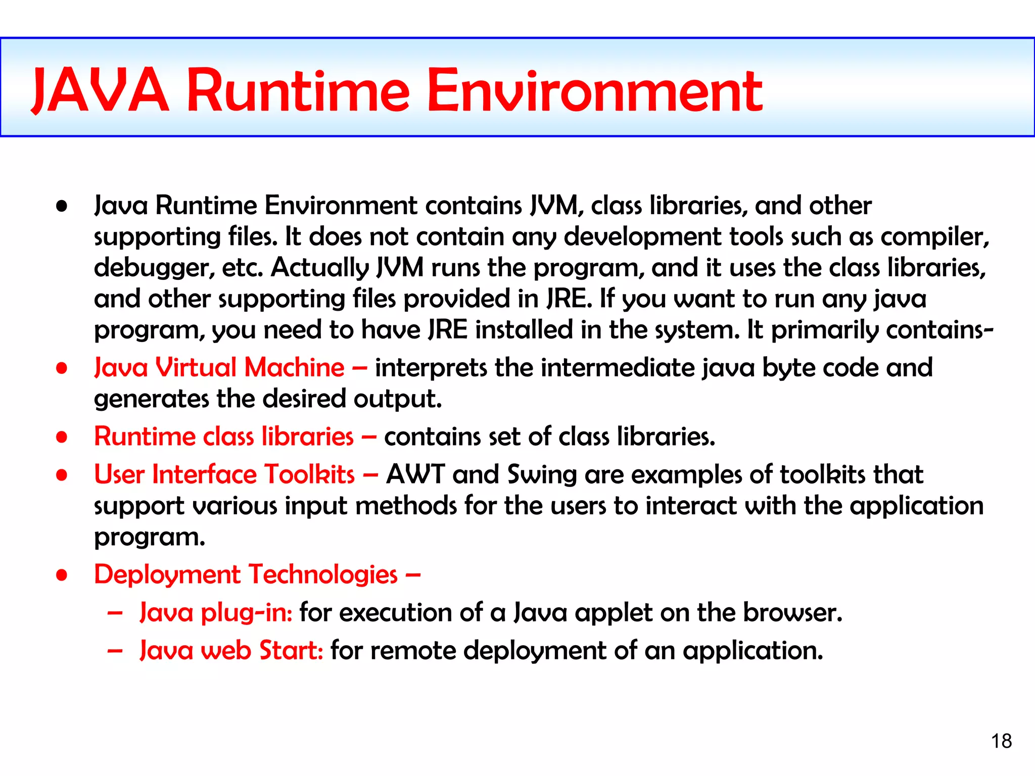 18
• Java Runtime Environment contains JVM, class libraries, and other
supporting files. It does not contain any development tools such as compiler,
debugger, etc. Actually JVM runs the program, and it uses the class libraries,
and other supporting files provided in JRE. If you want to run any java
program, you need to have JRE installed in the system. It primarily contains-
• Java Virtual Machine – interprets the intermediate java byte code and
generates the desired output.
• Runtime class libraries – contains set of class libraries.
• User Interface Toolkits – AWT and Swing are examples of toolkits that
support various input methods for the users to interact with the application
program.
• Deployment Technologies –
– Java plug-in: for execution of a Java applet on the browser.
– Java web Start: for remote deployment of an application.
JAVA Runtime Environment
 