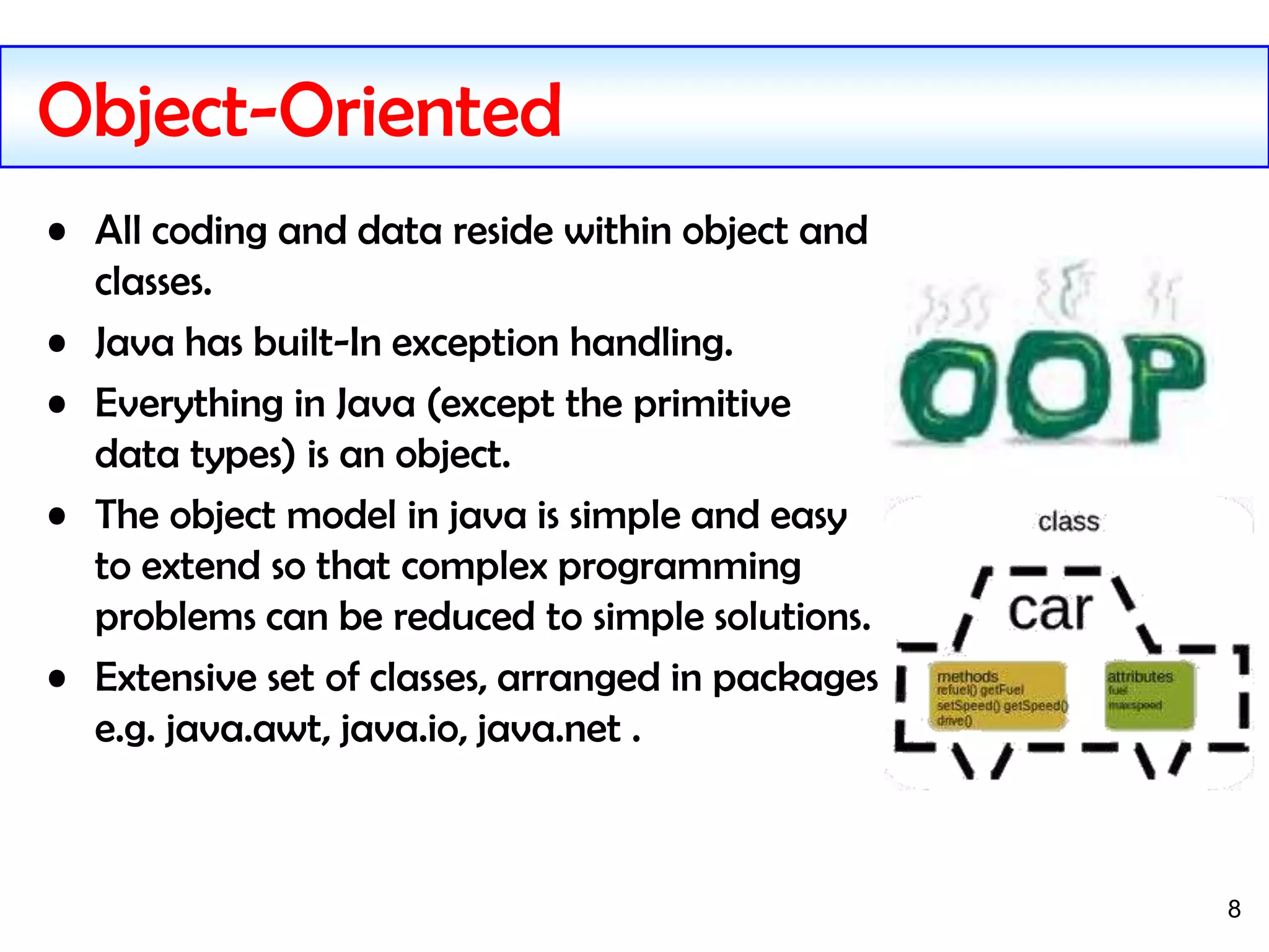8
Object-Oriented
• All coding and data reside within object and
classes.
• Java has built-In exception handling.
• Everything in Java (except the primitive
data types) is an object.
• The object model in java is simple and easy
to extend so that complex programming
problems can be reduced to simple solutions.
• Extensive set of classes, arranged in packages
e.g. java.awt, java.io, java.net .
 
