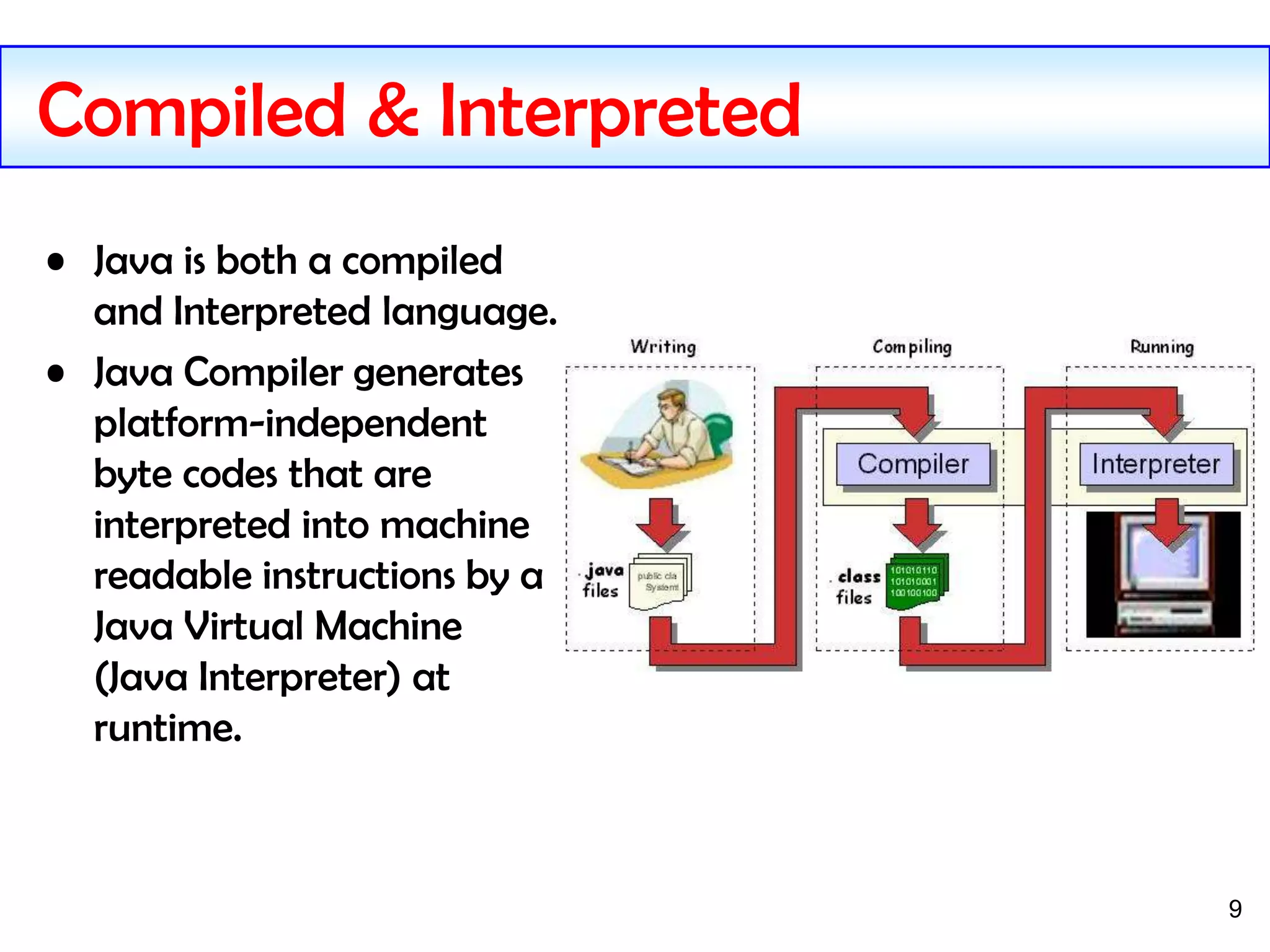 9
Compiled & Interpreted
• Java is both a compiled
and Interpreted language.
• Java Compiler generates
platform-independent
byte codes that are
interpreted into machine
readable instructions by a
Java Virtual Machine
(Java Interpreter) at
runtime.
 