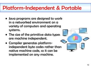 10
Platform-Independent & Portable
• Java programs are designed to work
in a networked environment on a
variety of computers and operating
systems.
• The size of the primitive data types
are machine independent.
• Compiler generates platform-
independent byte codes rather than
native machine code, so it can be
implemented on any machine.
 