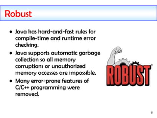 11
Robust
• Java has hard-and-fast rules for
compile-time and runtime error
checking.
• Java supports automatic garbage
collection so all memory
corruptions or unauthorized
memory accesses are impossible.
• Many error-prone features of
C/C++ programming were
removed.
 