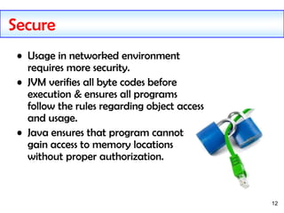 12
Secure
• Usage in networked environment
requires more security.
• JVM verifies all byte codes before
execution & ensures all programs
follow the rules regarding object access
and usage.
• Java ensures that program cannot
gain access to memory locations
without proper authorization.
 