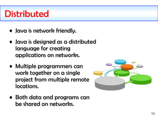 13
Distributed
• Java is network friendly.
• Java is designed as a distributed
language for creating
applications on networks.
• Multiple programmers can
work together on a single
project from multiple remote
locations.
• Both data and programs can
be shared on networks.
 