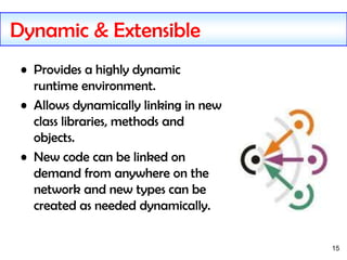 15
Dynamic & Extensible
• Provides a highly dynamic
runtime environment.
• Allows dynamically linking in new
class libraries, methods and
objects.
• New code can be linked on
demand from anywhere on the
network and new types can be
created as needed dynamically.
 