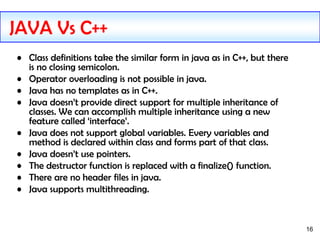 16
• Class definitions take the similar form in java as in C++, but there
is no closing semicolon.
• Operator overloading is not possible in java.
• Java has no templates as in C++.
• Java doesn’t provide direct support for multiple inheritance of
classes. We can accomplish multiple inheritance using a new
feature called ‘interface’.
• Java does not support global variables. Every variables and
method is declared within class and forms part of that class.
• Java doesn’t use pointers.
• The destructor function is replaced with a finalize() function.
• There are no header files in java.
• Java supports multithreading.
JAVA Vs C++
 