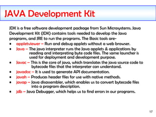 17
JDK is a free software development package from Sun Microsystems. Java
Development Kit (JDK) contains tools needed to develop the Java
programs, and JRE to run the programs. The Basic tools are-
• appletviewer – Run and debug applets without a web browser.
• Java – The java interpreter runs the Java applets & applications by
reading and interpreting byte code files. The same launcher is
used for deployment and development purpose.
• Javac – This is the core of java, which translates the java source code to
bytecode files that the interpreter can understand.
• javadoc – It is used to generate API documentation.
• javah – Produces header files for use with native methods.
• javap – Java disassembler, which enables us to convert bytecode files
into a program description.
• jdb – Java Debugger, which helps us to find errors in our programs.
JAVA Development Kit
 
