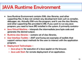 18
• Java Runtime Environment contains JVM, class libraries, and other
supporting files. It does not contain any development tools such as compiler,
debugger, etc. Actually JVM runs the program, and it uses the class libraries,
and other supporting files provided in JRE. If you want to run any java
program, you need to have JRE installed in the system. It primarily contains-
• Java Virtual Machine – interprets the intermediate java byte code and
generates the desired output.
• Runtime class libraries – contains set of class libraries.
• User Interface Toolkits – AWT and Swing are examples of toolkits that
support various input methods for the users to interact with the application
program.
• Deployment Technologies –
– Java plug-in: for execution of a Java applet on the browser.
– Java web Start: for remote deployment of an application.
JAVA Runtime Environment
 