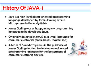 3
History Of JAVA-1
• Java is a high level object-oriented programming
language developed by James Gosling at Sun
Microsystems in the early 1990s.
• James Gosling was unhappy using c++ programming
language so he developed Java.
• Originally designed in (1991) as a small language for
consumer electronics (cable boxes, toasters etc.)
• A team of Sun Microsystems in the guidance of
James Gosling decided to develop an advanced
programming language for the betterment of
consumer electronic devices.
 