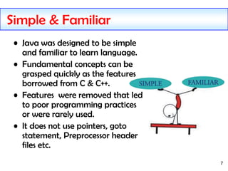 7
Simple & Familiar
• Java was designed to be simple
and familiar to learn language.
• Fundamental concepts can be
grasped quickly as the features
borrowed from C & C++.
• Features were removed that led
to poor programming practices
or were rarely used.
• It does not use pointers, goto
statement, Preprocessor header
files etc.
 