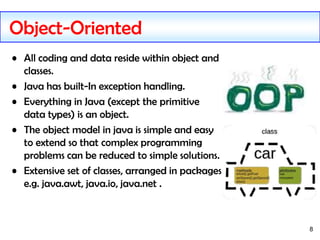 8
Object-Oriented
• All coding and data reside within object and
classes.
• Java has built-In exception handling.
• Everything in Java (except the primitive
data types) is an object.
• The object model in java is simple and easy
to extend so that complex programming
problems can be reduced to simple solutions.
• Extensive set of classes, arranged in packages
e.g. java.awt, java.io, java.net .
 