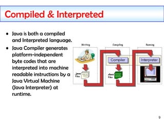 9
Compiled & Interpreted
• Java is both a compiled
and Interpreted language.
• Java Compiler generates
platform-independent
byte codes that are
interpreted into machine
readable instructions by a
Java Virtual Machine
(Java Interpreter) at
runtime.
 