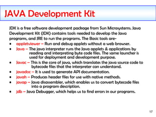 17
JDK is a free software development package from Sun Microsystems. Java
Development Kit (JDK) contains tools needed to d...