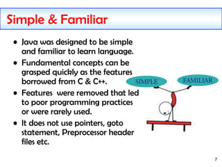 7
Simple & Familiar
• Java was designed to be simple
and familiar to learn language.
• Fundamental concepts can be
grasped...