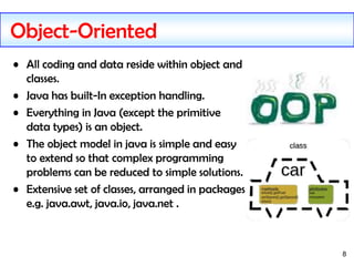 8
Object-Oriented
• All coding and data reside within object and
classes.
• Java has built-In exception handling.
• Everyt...