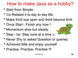 Java Basics 18
How to make Java as a hobby?
Start from Simple.
Co-Related it to day to day life.
Make third eye open and think beyond limit.
Once Start , Finish any how !
Momentum slow but steady.
Step - by- Step (one at a time ).
Never Shy to asked Question or queries.
Achieved little and enjoy yourself.
Practise. Practise. Practise !!!
 