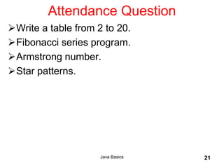 Java Basics 21
Attendance Question
Write a table from 2 to 20.
Fibonacci series program.
Armstrong number.
Star patterns.
 
