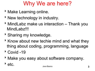Java Basics 3
Why We are here?
Make Learning online.
New technology in industry.
MindLabz make us interaction – Thank you
MindLabz!!!
Sharing my knowledge.
Know about new techie mind and what they
thing about coding, programming, language
Covid -19
Make you easy about software company.
etc.
 
