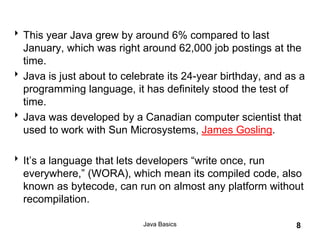 Java Basics 8
This year Java grew by around 6% compared to last
January, which was right around 62,000 job postings at the
time.
Java is just about to celebrate its 24-year birthday, and as a
programming language, it has definitely stood the test of
time.
Java was developed by a Canadian computer scientist that
used to work with Sun Microsystems, James Gosling.
It’s a language that lets developers “write once, run
everywhere,” (WORA), which mean its compiled code, also
known as bytecode, can run on almost any platform without
recompilation.
 