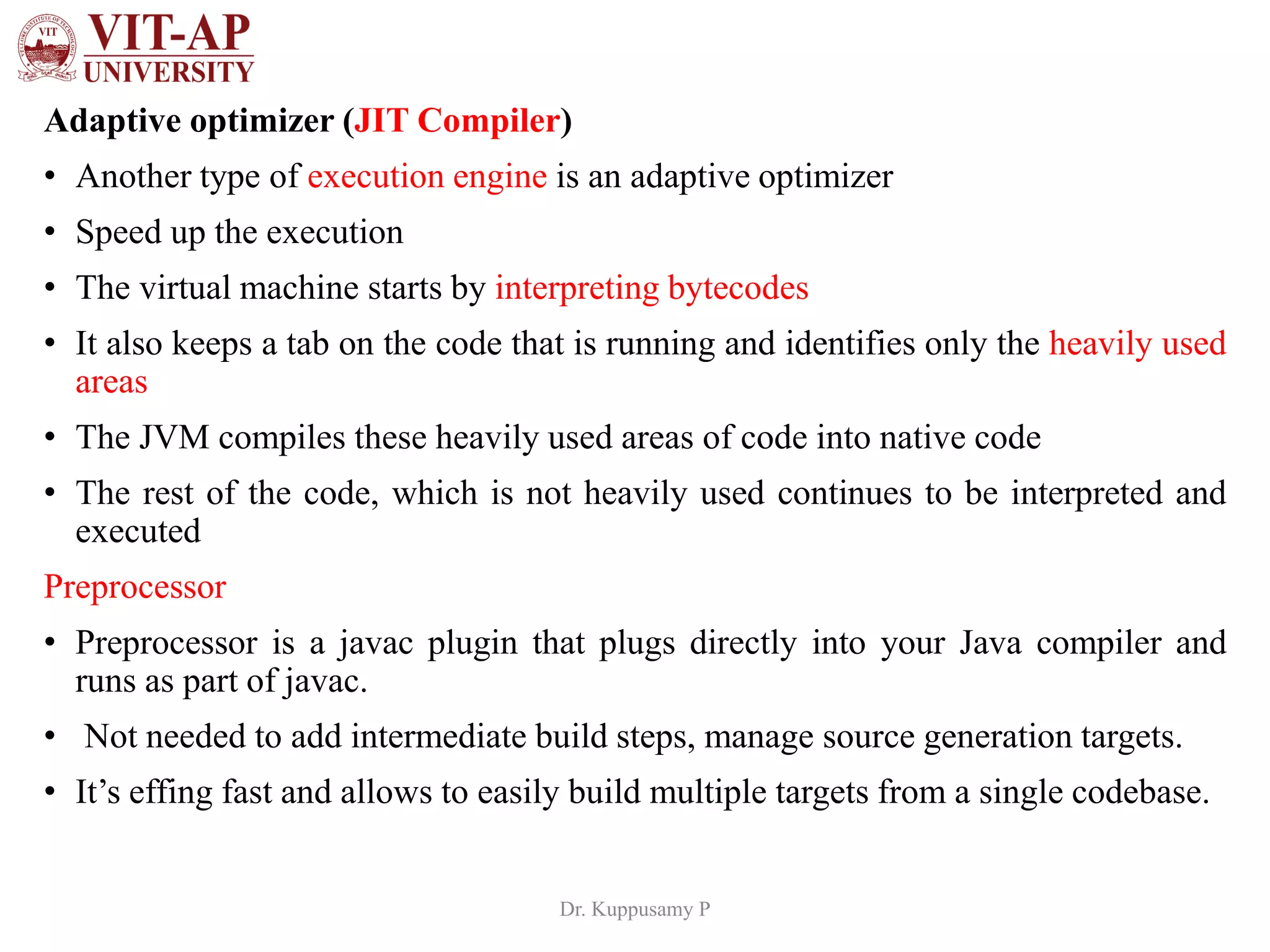 Adaptive optimizer (JIT Compiler)
• Another type of execution engine is an adaptive optimizer
• Speed up the execution
• The virtual machine starts by interpreting bytecodes
• It also keeps a tab on the code that is running and identifies only the heavily used
areas
• The JVM compiles these heavily used areas of code into native code
• The rest of the code, which is not heavily used continues to be interpreted and
executed
Preprocessor
• Preprocessor is a javac plugin that plugs directly into your Java compiler and
runs as part of javac.
• Not needed to add intermediate build steps, manage source generation targets.
• It’s effing fast and allows to easily build multiple targets from a single codebase.
Dr. Kuppusamy P
 