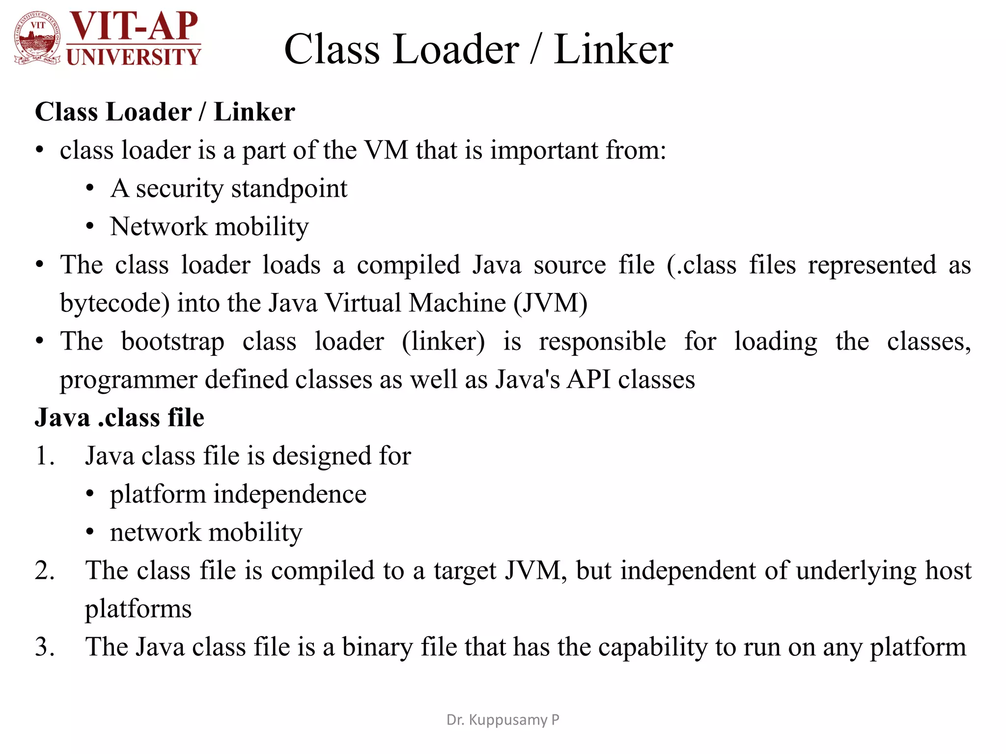 Class Loader / Linker
Class Loader / Linker
• class loader is a part of the VM that is important from:
• A security standpoint
• Network mobility
• The class loader loads a compiled Java source file (.class files represented as
bytecode) into the Java Virtual Machine (JVM)
• The bootstrap class loader (linker) is responsible for loading the classes,
programmer defined classes as well as Java's API classes
Java .class file
1. Java class file is designed for
• platform independence
• network mobility
2. The class file is compiled to a target JVM, but independent of underlying host
platforms
3. The Java class file is a binary file that has the capability to run on any platform
Dr. Kuppusamy P
 