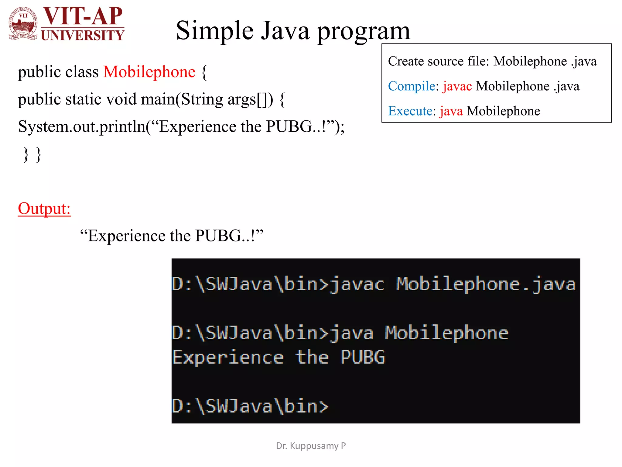 Simple Java program
public class Mobilephone {
public static void main(String args[]) {
System.out.println(“Experience the PUBG..!”);
} }
Output:
“Experience the PUBG..!”
Dr. Kuppusamy P
Create source file: Mobilephone .java
Compile: javac Mobilephone .java
Execute: java Mobilephone
 