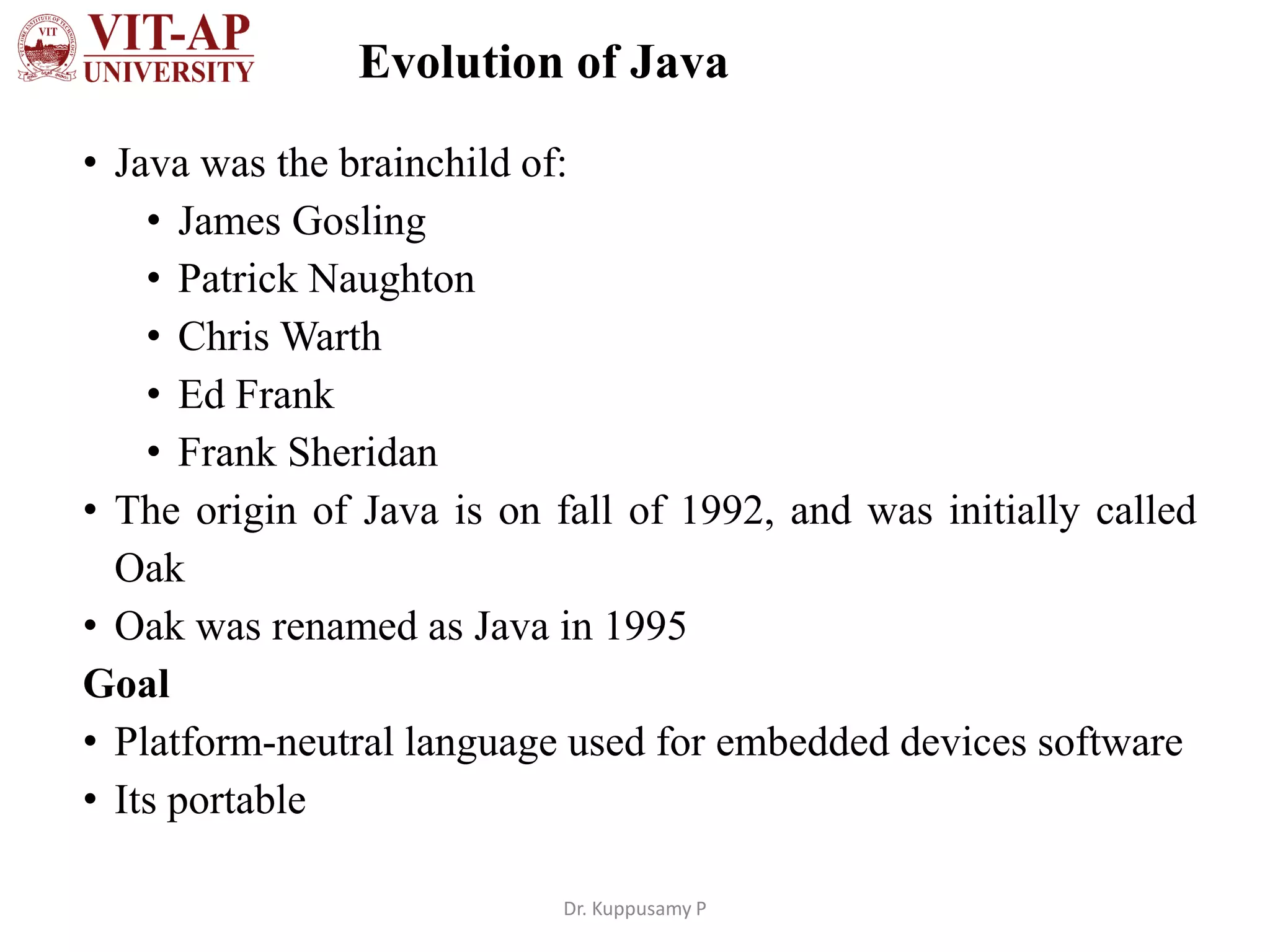 Evolution of Java
• Java was the brainchild of:
• James Gosling
• Patrick Naughton
• Chris Warth
• Ed Frank
• Frank Sheridan
• The origin of Java is on fall of 1992, and was initially called
Oak
• Oak was renamed as Java in 1995
Goal
• Platform-neutral language used for embedded devices software
• Its portable
Dr. Kuppusamy P
 