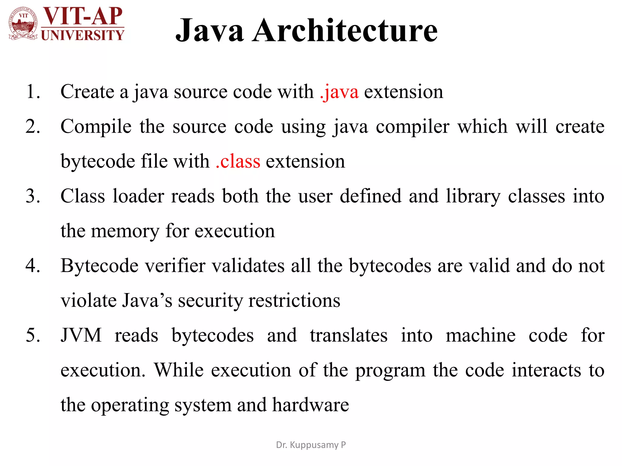 Java Architecture
1. Create a java source code with .java extension
2. Compile the source code using java compiler which will create
bytecode file with .class extension
3. Class loader reads both the user defined and library classes into
the memory for execution
4. Bytecode verifier validates all the bytecodes are valid and do not
violate Java’s security restrictions
5. JVM reads bytecodes and translates into machine code for
execution. While execution of the program the code interacts to
the operating system and hardware
Dr. Kuppusamy P
 