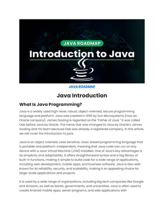 JAVA ROADMAP
Java Introduction
What Is Java Programming?
Java is a widely used high-level, robust, object-oriented, secure programming
language and platform. Java was created in 1995 by Sun Microsystems (now an
Oracle company). James Gosling is regarded as the “Father of Java.” It was called
Oak before Java by Oracle. The name Oak was changed to Java by Oracle’s James
Gosling and his team because Oak was already a registered company. In this article,
we will cover the Introduction to java.
Java is an object oriented, case sensitive, class-based programming language that
is portable and platform-independent, meaning that Java code can run on any
device with a Java Virtual Machine (JVM) installed. One of Java’s key advantages is
its simplicity and adaptability. It offers straightforward syntax and a big library of
built-in functions, making it simple to build code for a wide range of applications,
including web development, mobile apps, and business software. Java is also well-
known for its reliability, security, and scalability, making it an appealing choice for
large-scale applications and projects.
It is used by a wide range of organizations, including big tech companies like Google
and Amazon, as well as banks, governments, and universities. Java is often used to
create Android mobile apps, server programs, and web applications with
 