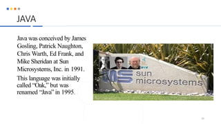 JAVA
Java was conceived by James
Gosling, Patrick Naughton,
Chris Warth, Ed Frank, and
Mike Sheridan at Sun
Microsystems, Inc. in 1991.
This language was initially
called “Oak,” but was
renamed “Java” in 1995.
10
 