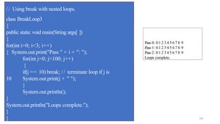 100
/ / Using break with nested loops.
class BreakLoop3
{
public static void main(String args[ ])
{
for(int i=0; i<3; i++)
{ System.out.print("Pass " + i + ": ");
for(int j=0; j<100; j++)
{
if(j == 10) break; / / terminate loop if j is
10 System.out.print(j + " ");
}
System.out.println();
}
System.out.println("Loops complete.");
}
}
Pass 0: 0 1 2 3 4 5 6 7 8 9
Pass 1: 0 1 2 3 4 5 6 7 8 9
Pass 2: 0 1 2 3 4 5 6 7 8 9
Loops complete.
 