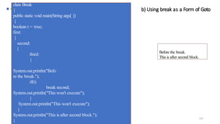 101
b) Using break as a Form of Goto
class Break
{
public static void main(String args[ ])
{
boolean t = true;
first:
{
second:
{
third:
{
System.out.println("Befo
re the break.");
if(t)
break second;
System.out.println("This won't execute");
}
System.out.println("This won't execute");
}
System.out.println("This is after second block.");
}
Before the break.
This is after second block.
 