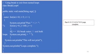 102
/ / Using break to exit from nested loops
class BreakLoop4
{
public static void main(String args[ ])
{
outer: for(int i=0; i<3; i++)
{
System.out.print("Pass " + i + ":
"); for(int j=0; j<100; j++)
{
if(j == 10) break outer; / / exit both
loops System.out.print(j + " ");
}
System.out.println("This will not print");
}
System.out.println("Loops complete.");
}
}
Pass 0: 0 1 2 3 4 5 6 7 8 9 Loops
complete.
 