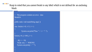Keep in mind that you cannot break to any label which is not defined for an enclosing
block
/ / This program contains an error. class
BreakErr
{
public static void main(String args[ ])
{
one: for(int i=0; i<3; i++)
{
System.out.print("Pass " + i + ": ");
}
for(int j=0; j<100; j++)
{
if(j == 10)
break one; / / WRONG
System.out.print(j + " ");
}
}
 