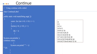 Continue
/ / Using continue with a label.
class ContinueLabel
{
public static void main(String args[ ])
{
outer: for (int i=0; i<10; i++)
{
for(int j=0; j<10; j++)
{
if(j > i)
{
System.out.println( );
continue outer;
}
System.out.print(" " + (i
* j));
}
}
0
0 1
0 2 4
0 3 6 9
0 4 8 12 16
0 5 10 15 20 25
0 6 12 18 24 30 36
0 7 14 21 28 35 42 49
0 8 16 24 32 40 48 56 64
0 9 18 27 36 45 54 63 72 81
 