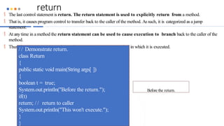 return
 The last control statement is return. The return statement is used to explicitly return from a method.
 That is, it causes program control to transfer back to the caller of the method. As such, it is categorized as a jump
statement.
 At any time in a method the return statement can be used to cause execution to branch back to the caller of the
method.
 Thus, the return statement immediately terminates the method in which it is executed.
/ / Demonstrate return.
class Return
{
public static void main(String args[ ])
{
boolean t = true;
System.out.println("Before the return.");
if(t)
return; / / return to caller
System.out.println("This won't execute.");
}
}
Before the return.
 