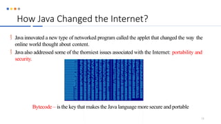 How Java Changed the Internet?
 Java innovated a new type of networked program called the applet that changed the way the
online world thought about content.
 Java also addressed some of the thorniest issues associated with the Internet: portability and
security.
Bytecode – is the key that makes the Java language more secure and portable
11
 