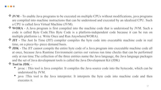 17
 JVM - To enable Java programs to be executed on multiple CPUs without modifications, java programs
are compiled into machine instructions that can be understood and executed by an idealized CPU. Such
a CPU is called Java Virtual Machine (JVM).
 WORA - A Java program is first compiled into the machine code that is understood by JVM. Such a
code is called Byte Code.This Byte Code is a platform-independent code because it can be run on
multiple platforms i.e. Write Once and Run Anywhere(WORA).
 JIT - The Just In Time (JIT) compiler compiles the byte code into executable machine code in real
time, on a piece-by- piece demand basis.
 JDK - The JIT cannot compile the entire byte code of a Java program into executable machine code all
at once, because Java Runtime Environment carries out various run time checks that can be performed
only at run time.The collection of the three entities name the Java language, the Java language packages
and the set of Java development tools is called the Java Development Kit (JDK)
 Tool in JDK –
 javac : This tool is Java compiler. It compiles the Java source code into the bytecode, which can be
understood by JVM.
 java :This tool is the Java interpreter. It interprets the byte code into machine code and then
executes it.
 