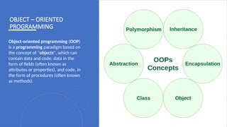 21
OBJECT – ORIENTED
PROGRAMMING
Object-oriented programming (OOP)
is a programming paradigm based on
the concept of "objects", which can
contain data and code: data in the
form of fields (often known as
attributes or properties), and code, in
the form of procedures (often known
as methods).
 