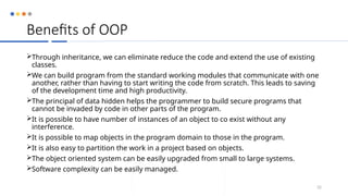 Benefits of OOP
Through inheritance, we can eliminate reduce the code and extend the use of existing
classes.
We can build program from the standard working modules that communicate with one
another, rather than having to start writing the code from scratch. This leads to saving
of the development time and high productivity.
The principal of data hidden helps the programmer to build secure programs that
cannot be invaded by code in other parts of the program.
It is possible to have number of instances of an object to co exist without any
interference.
It is possible to map objects in the program domain to those in the program.
It is also easy to partition the work in a project based on objects.
The object oriented system can be easily upgraded from small to large systems.
Software complexity can be easily managed.
32
 