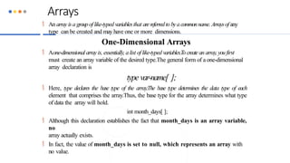 Arrays
 An arrayis a groupof like-typed variablesthat arereferredto bya commonname. Arraysof any
type can be created and may have one or more dimensions.
One-Dimensional Arrays
 Aone-dimensional arrayis, essentially, alist of like-typed variables.Tocreatean array,you first
must create an array variable of the desired type.The general form of a one-dimensional
array declaration is
type var-name[ ];
 Here, type declares the base type of the array.The base type determines the data type of each
element that comprises the array.Thus, the base type for the array determines what type
of data the array will hold.
int month_days[ ];
 Although this declaration establishes the fact that month_days is an array variable,
no
array actually exists.
 In fact, the value of month_days is set to null, which represents an array with
no value.
 