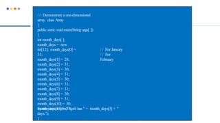 / / For January
/ / For
February
/ / Demonstrate a one-dimensional
array. class Array
{
public static void main(String args[ ])
{
int month_days[ ];
month_days = new
int[12]; month_days[0] =
31;
month_days[1] = 28;
month_days[2] = 31;
month_days[3] = 30;
month_days[4] = 31;
month_days[5] = 30;
month_days[6] = 31;
month_days[7] = 31;
month_days[8] = 30;
month_days[9] = 31;
month_days[10] = 30;
month_days[11] = 31;
System.out.println("April has " + month_days[3] + "
days.");
}
 