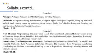 Syllabus contd…
Module 4
Packages: Packages, Packages and Member Access, Importing Packages.
Exceptions: Exception-Handling Fundamentals, Exception Types, Uncaught Exceptions, Using try and catch,
Multiple catch clauses, Nested try statements, throw, throws, finally, Java’s Built-in Exceptions, Creating your
own Exception Subclasses, Chained Exceptions.
Chapter: 9, 10
Module 5
Multi-Threaded Programming: The Java Thread Model, The Main Thread, Creating Multiple Threads, Using
isAlive() and join(), Thread Priorities, Synchronization, Interthread communications, Suspending, Resuming,
and Stopping Threads, Obtaining a Thread’s state.
Enumerations, Type Wrappers and Autoboxing: Enumerations (Enumeration Fundamentals, The values() and
valueof() Methods), Type Wrappers (Character, Boolean, The Numeric Type Wrappers), Autoboxing
(Autoboxing and Methods, Autoboxing/Unboxing occurs in Expressions, Autoboxing/Unboxing Boolean and
Character Values).
Chapter 11, 12.
4
 