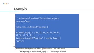Example
 If you try to access elements outside the range of the array (negative numbers or
numbers
greater than the length of the array), you will cause a run-time error.
Ex: ifyou try to access month_days[13] ….You will get an error
/ / An improved version of the previous program.
class AutoArray
{
public static void main(String args[ ])
{
int month_days[ ] = { 31, 28, 31, 30, 31, 30, 31,
31, 30, 31, 30, 31 };
System.out.println("April has " + month_days[3] +
" days.");
}
}
 
