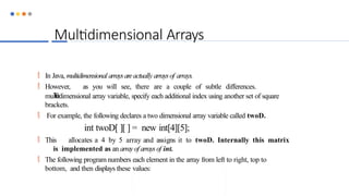 Multidimensional Arrays
 In Java, multidimensional arraysareactually arraysof arrays.
 However, as you will see, there are a couple of subtle differences.
T
o
multidimensional array variable, specify each additional index using another set of square
brackets.
 For example, the following declares a two dimensional array variable called twoD.
int twoD[ ][ ] = new int[4][5];
 This allocates a 4 by 5 array and assigns it to twoD. Internally this matrix
is implemented as an arrayof arraysof int.
 The following program numbers each element in the array from left to right, top to
bottom, and then displays these values:
 
