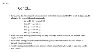 Contd…
 For example, this following code allocates memory for the first dimension of twoD when it is declared. It
allocates the second dimension manually.
int twoD[ ][] = new int[4][ ];
twoD[0] = new int[5];
twoD[1] = new int[5];
twoD[2] = new int[5];
twoD[3] = new int[5];
 While there is no advantage to individually allocating the second dimension arrays in this situation, there
may be in others.
 For example, when you allocate dimensions manually,you do not need to allocate the same number of
elements for each dimension.
 As stated earlier, since multidimensional arrays are actuallyarrays of arrays, the length ofeach array is under
your control.
 